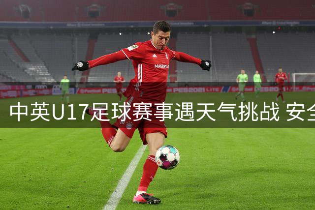 中英U17足球赛事遇天气挑战 安全保障彰显赛事温度
