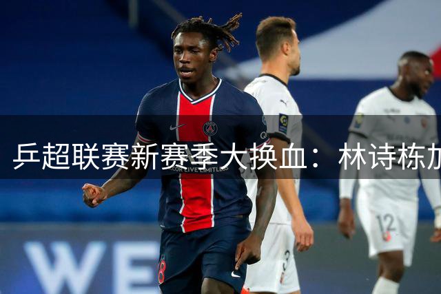 乒超联赛新赛季大换血：林诗栋加盟上海队成夺冠热门，U19新规催生青春风暴