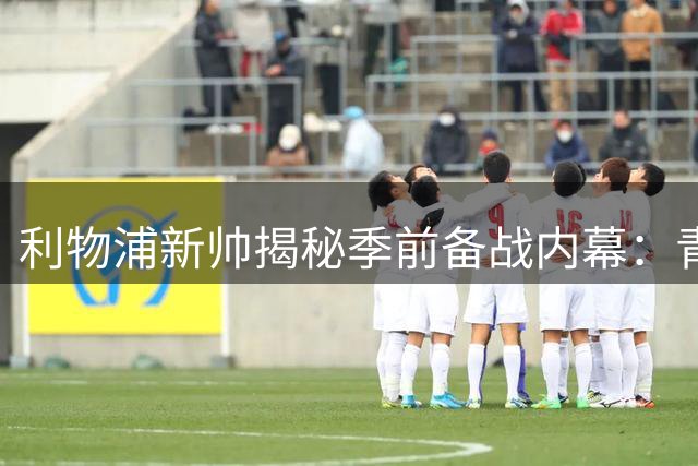 利物浦新帅揭秘季前备战内幕：青训瑰宝闪耀 教练组功不可没