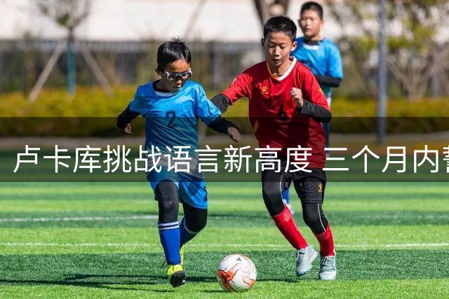 卢卡库挑战语言新高度 三个月内誓要攻克土耳其语