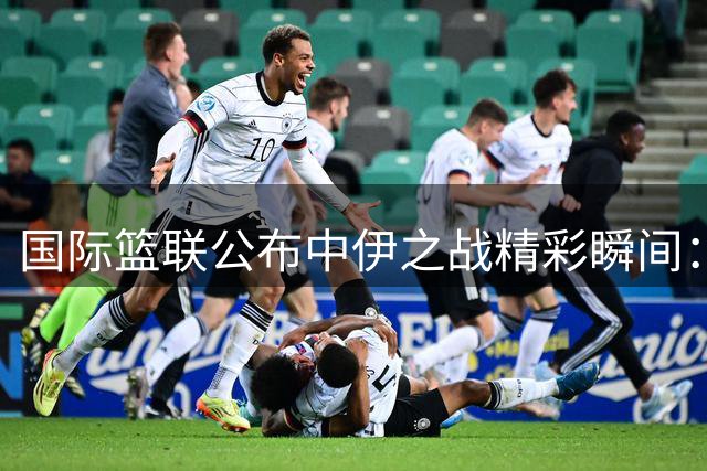 国际篮联公布中伊之战精彩瞬间：王子超妙传助李俊贤暴扣得手