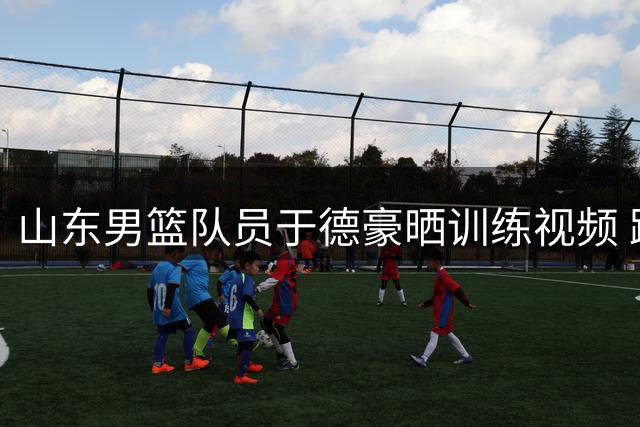 山东男篮队员于德豪晒训练视频 践行每日提升理念
