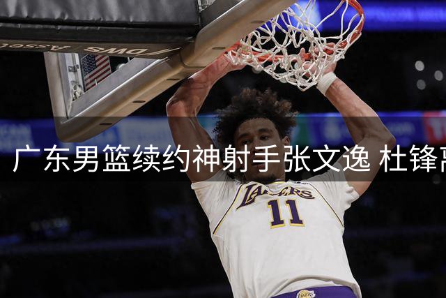 广东男篮续约神射手张文逸 杜锋离任无碍留队计划