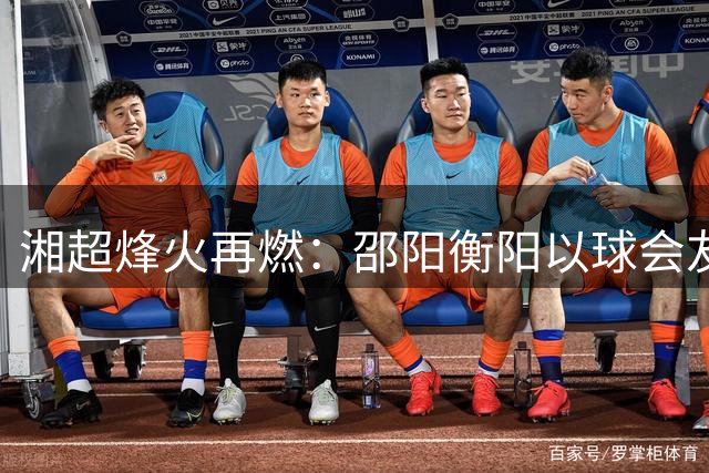 湘超烽火再燃：邵阳衡阳以球会友续写湖湘情