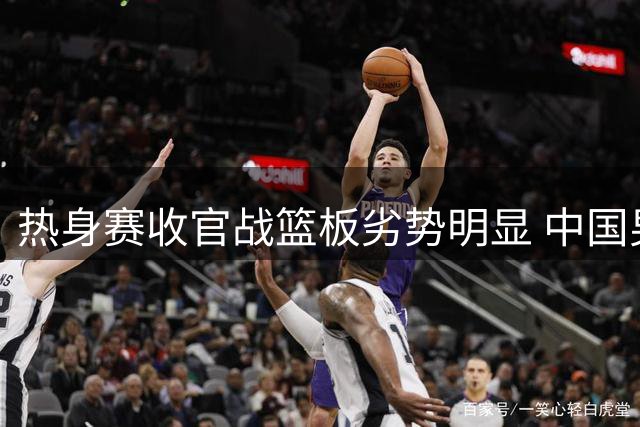 热身赛收官战篮板劣势明显 中国男篮世预赛前景堪忧