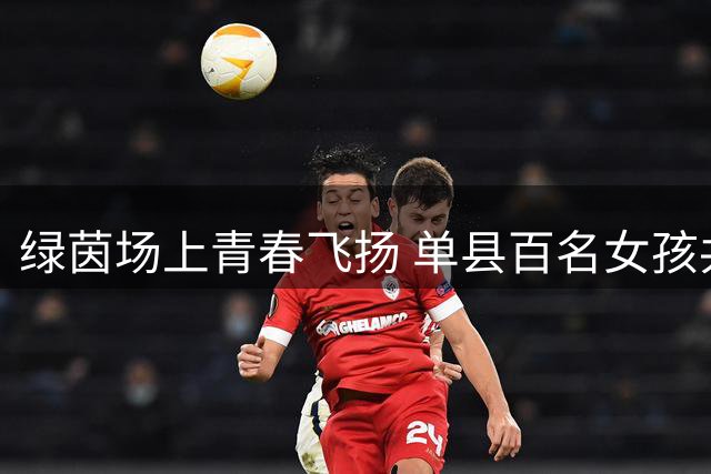 绿茵场上青春飞扬 单县百名女孩共赴足球盛宴