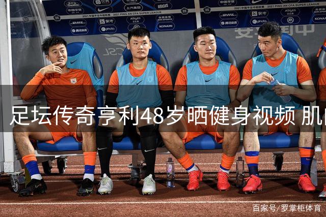 足坛传奇亨利48岁晒健身视频 肌肉状态令人惊艳