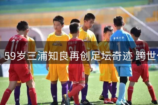 59岁三浦知良再创足坛奇迹 跨世代连线引爆福岛联队大捷